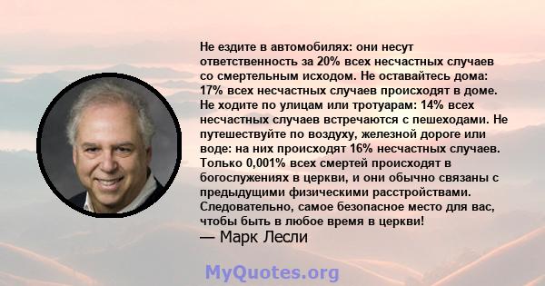 Не ездите в автомобилях: они несут ответственность за 20% всех несчастных случаев со смертельным исходом. Не оставайтесь дома: 17% всех несчастных случаев происходят в доме. Не ходите по улицам или тротуарам: 14% всех