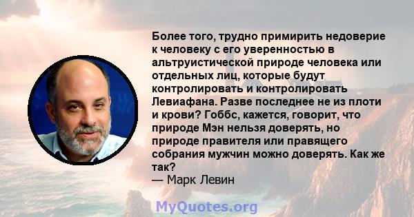 Более того, трудно примирить недоверие к человеку с его уверенностью в альтруистической природе человека или отдельных лиц, которые будут контролировать и контролировать Левиафана. Разве последнее не из плоти и крови?