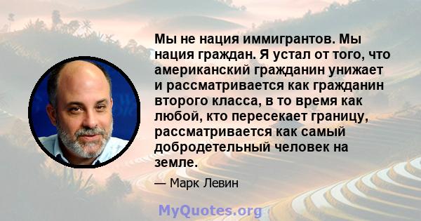 Мы не нация иммигрантов. Мы нация граждан. Я устал от того, что американский гражданин унижает и рассматривается как гражданин второго класса, в то время как любой, кто пересекает границу, рассматривается как самый