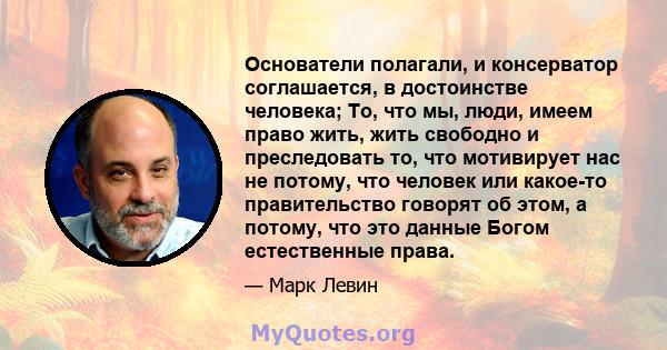 Основатели полагали, и консерватор соглашается, в достоинстве человека; То, что мы, люди, имеем право жить, жить свободно и преследовать то, что мотивирует нас не потому, что человек или какое-то правительство говорят