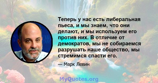 Теперь у нас есть либеральная пьеса, и мы знаем, что они делают, и мы используем его против них. В отличие от демократов, мы не собираемся разрушать наше общество, мы стремимся спасти его.