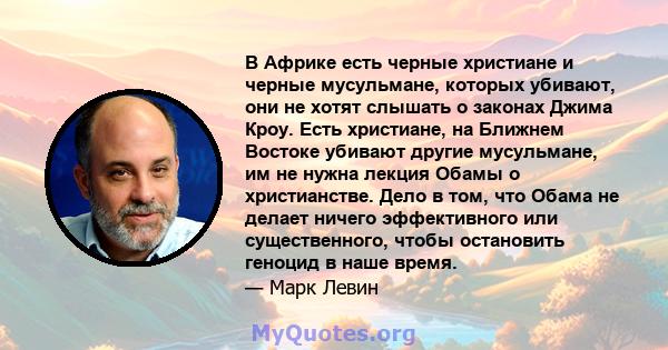 В Африке есть черные христиане и черные мусульмане, которых убивают, они не хотят слышать о законах Джима Кроу. Есть христиане, на Ближнем Востоке убивают другие мусульмане, им не нужна лекция Обамы о христианстве. Дело 