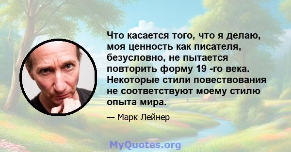 Что касается того, что я делаю, моя ценность как писателя, безусловно, не пытается повторить форму 19 -го века. Некоторые стили повествования не соответствуют моему стилю опыта мира.