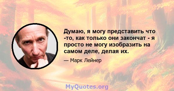 Думаю, я могу представить что -то, как только они закончат - я просто не могу изобразить на самом деле, делая их.