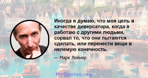 Иногда я думаю, что моя цель в качестве диверсатора, когда я работаю с другими людьми, сорвал то, что они пытаются сделать, или перенести вещи в нелемую конечность.