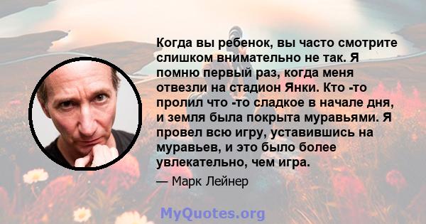 Когда вы ребенок, вы часто смотрите слишком внимательно не так. Я помню первый раз, когда меня отвезли на стадион Янки. Кто -то пролил что -то сладкое в начале дня, и земля была покрыта муравьями. Я провел всю игру,