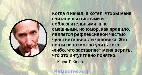 Когда я начал, я хотел, чтобы меня считали пыттистыми и соблазнительными, а не смешными, но юмор, как правило, является рефлексивной частью чувствительности человека. Это почти невозможно учить кого -либо, что