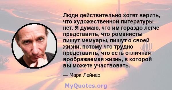 Люди действительно хотят верить, что художественной литературы нет. Я думаю, что им гораздо легче представить, что романисты пишут мемуары, пишут о своей жизни, потому что трудно представить, что есть отличная