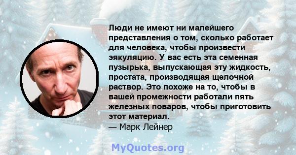 Люди не имеют ни малейшего представления о том, сколько работает для человека, чтобы произвести эякуляцию. У вас есть эта семенная пузырька, выпускающая эту жидкость, простата, производящая щелочной раствор. Это похоже