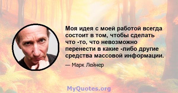 Моя идея с моей работой всегда состоит в том, чтобы сделать что -то, что невозможно перенести в какие -либо другие средства массовой информации.