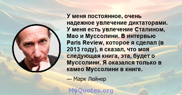 У меня постоянное, очень надежное увлечение диктаторами. У меня есть увлечение Сталином, Мао и Муссолини. В интервью Paris Review, которое я сделал (в 2013 году), я сказал, что моя следующая книга, эта, будет о