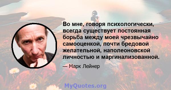 Во мне, говоря психологически, всегда существует постоянная борьба между моей чрезвычайно самооценкой, почти бредовой желательной, наполеоновской личностью и маргинализованной.