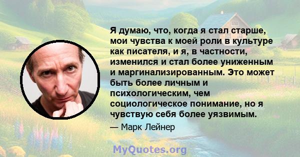 Я думаю, что, когда я стал старше, мои чувства к моей роли в культуре как писателя, и я, в частности, изменился и стал более униженным и маргинализированным. Это может быть более личным и психологическим, чем