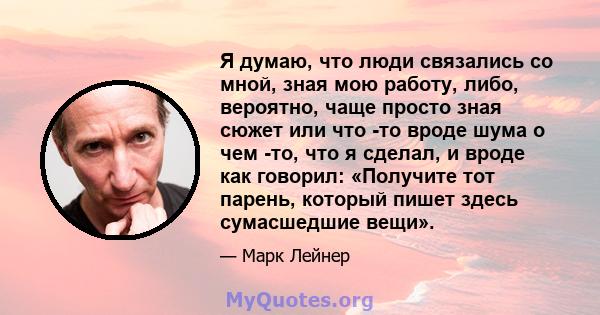 Я думаю, что люди связались со мной, зная мою работу, либо, вероятно, чаще просто зная сюжет или что -то вроде шума о чем -то, что я сделал, и вроде как говорил: «Получите тот парень, который пишет здесь сумасшедшие