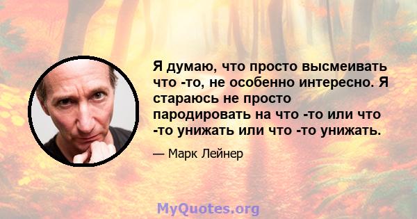 Я думаю, что просто высмеивать что -то, не особенно интересно. Я стараюсь не просто пародировать на что -то или что -то унижать или что -то унижать.