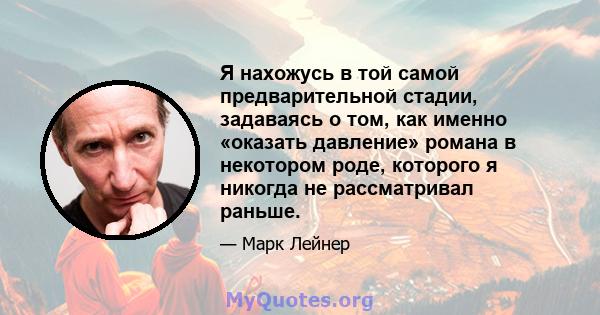 Я нахожусь в той самой предварительной стадии, задаваясь о том, как именно «оказать давление» романа в некотором роде, которого я никогда не рассматривал раньше.