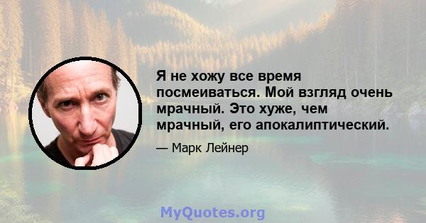 Я не хожу все время посмеиваться. Мой взгляд очень мрачный. Это хуже, чем мрачный, его апокалиптический.