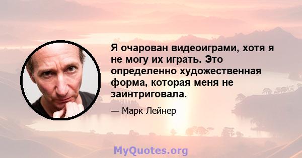 Я очарован видеоиграми, хотя я не могу их играть. Это определенно художественная форма, которая меня не заинтриговала.