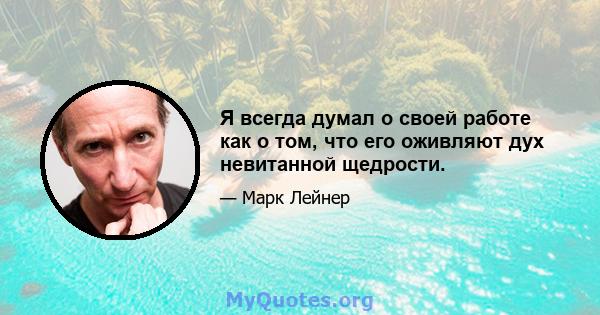 Я всегда думал о своей работе как о том, что его оживляют дух невитанной щедрости.