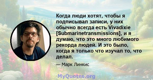 Когда люди хотят, чтобы я подписывал записи, у них обычно всегда есть Vivadixie [Submarinetransmissions], и я думаю, что это много любимого рекорда людей. И это было, когда я только что изучал то, что делал.