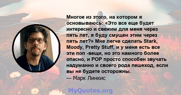 Многое из этого, на котором я основываюсь: «Это все еще будет интересно и свежим для меня через пять лет, я буду смущен этим через пять лет?» Мне легче сделать Stark, Moody, Pretty Stuff, и у меня есть все эти поп