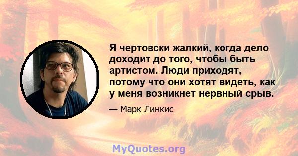 Я чертовски жалкий, когда дело доходит до того, чтобы быть артистом. Люди приходят, потому что они хотят видеть, как у меня возникнет нервный срыв.