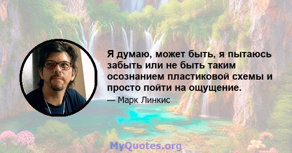 Я думаю, может быть, я пытаюсь забыть или не быть таким осознанием пластиковой схемы и просто пойти на ощущение.