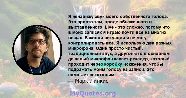 Я ненавижу звук моего собственного голоса. Это просто там, вроде обнаженного и выставленного. Live - это сложно, потому что в моих записях я играю почти все на многих вещах. В живой ситуации я не могу контролировать