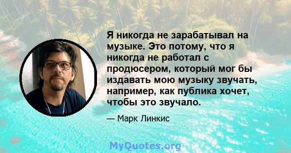 Я никогда не зарабатывал на музыке. Это потому, что я никогда не работал с продюсером, который мог бы издавать мою музыку звучать, например, как публика хочет, чтобы это звучало.