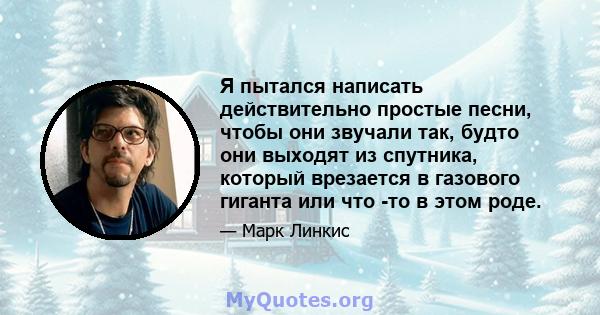 Я пытался написать действительно простые песни, чтобы они звучали так, будто они выходят из спутника, который врезается в газового гиганта или что -то в этом роде.