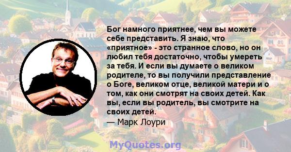 Бог намного приятнее, чем вы можете себе представить. Я знаю, что «приятное» - это странное слово, но он любил тебя достаточно, чтобы умереть за тебя. И если вы думаете о великом родителе, то вы получили представление о 