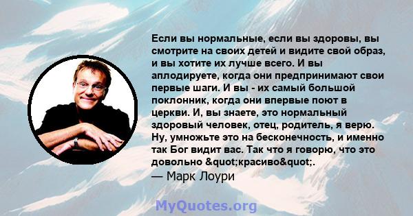 Если вы нормальные, если вы здоровы, вы смотрите на своих детей и видите свой образ, и вы хотите их лучше всего. И вы аплодируете, когда они предпринимают свои первые шаги. И вы - их самый большой поклонник, когда они