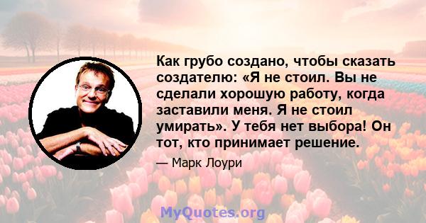 Как грубо создано, чтобы сказать создателю: «Я не стоил. Вы не сделали хорошую работу, когда заставили меня. Я не стоил умирать». У тебя нет выбора! Он тот, кто принимает решение.