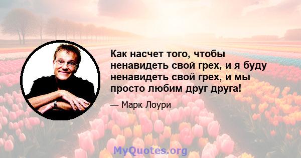 Как насчет того, чтобы ненавидеть свой грех, и я буду ненавидеть свой грех, и мы просто любим друг друга!