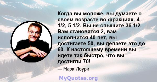 Когда вы моложе, вы думаете о своем возрасте во фракциях. 4 1/2, 5 1/2. Вы не слышите 36 1/2. Вам становятся 2, вам исполнится 40 лет, вы достигаете 50, вы делаете это до 60. К настоящему времени вы идете так быстро,