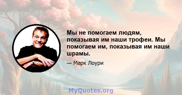 Мы не помогаем людям, показывая им наши трофеи. Мы помогаем им, показывая им наши шрамы.