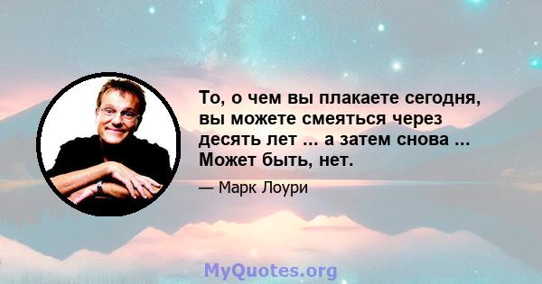 То, о чем вы плакаете сегодня, вы можете смеяться через десять лет ... а затем снова ... Может быть, нет.