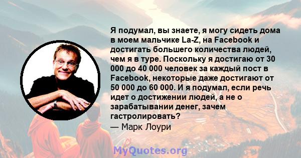 Я подумал, вы знаете, я могу сидеть дома в моем мальчике La-Z, на Facebook и достигать большего количества людей, чем я в туре. Поскольку я достигаю от 30 000 до 40 000 человек за каждый пост в Facebook, некоторые даже