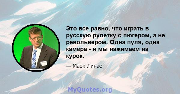 Это все равно, что играть в русскую рулетку с люгером, а не револьвером. Одна пуля, одна камера - и мы нажимаем на курок.