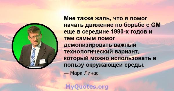 Мне также жаль, что я помог начать движение по борьбе с GM еще в середине 1990-х годов и тем самым помог демонизировать важный технологический вариант, который можно использовать в пользу окружающей среды.