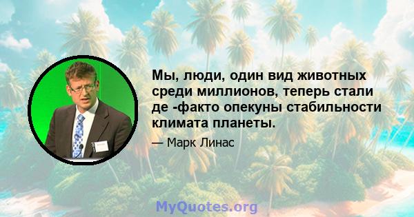 Мы, люди, один вид животных среди миллионов, теперь стали де -факто опекуны стабильности климата планеты.