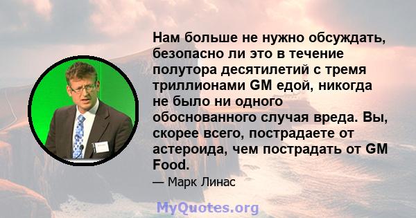 Нам больше не нужно обсуждать, безопасно ли это в течение полутора десятилетий с тремя триллионами GM едой, никогда не было ни одного обоснованного случая вреда. Вы, скорее всего, пострадаете от астероида, чем