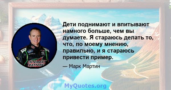 Дети поднимают и впитывают намного больше, чем вы думаете. Я стараюсь делать то, что, по моему мнению, правильно, и я стараюсь привести пример.