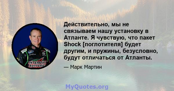 Действительно, мы не связываем нашу установку в Атланте. Я чувствую, что пакет Shock [поглотителя] будет другим, и пружины, безусловно, будут отличаться от Атланты.