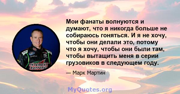 Мои фанаты волнуются и думают, что я никогда больше не собираюсь гоняться. И я не хочу, чтобы они делали это, потому что я хочу, чтобы они были там, чтобы вытащить меня в серии грузовиков в следующем году.