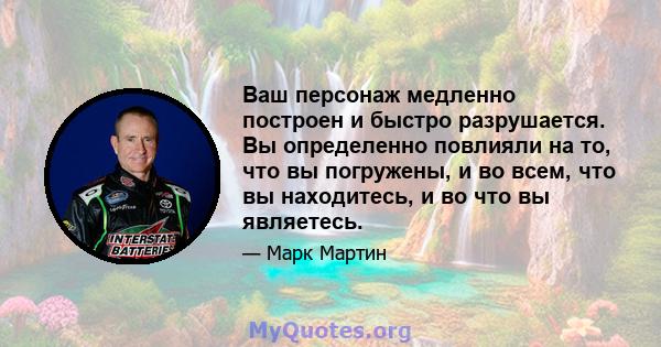 Ваш персонаж медленно построен и быстро разрушается. Вы определенно повлияли на то, что вы погружены, и во всем, что вы находитесь, и во что вы являетесь.