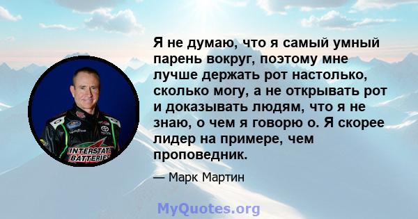 Я не думаю, что я самый умный парень вокруг, поэтому мне лучше держать рот настолько, сколько могу, а не открывать рот и доказывать людям, что я не знаю, о чем я говорю о. Я скорее лидер на примере, чем проповедник.