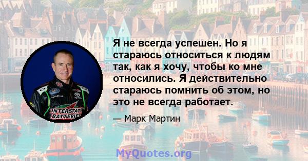 Я не всегда успешен. Но я стараюсь относиться к людям так, как я хочу, чтобы ко мне относились. Я действительно стараюсь помнить об этом, но это не всегда работает.