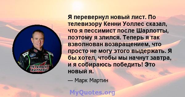 Я перевернул новый лист. По телевизору Кенни Уоллес сказал, что я пессимист после Шарлотты, поэтому я злился. Теперь я так взволнован возвращением, что просто не могу этого выдержать. Я бы хотел, чтобы мы начнут завтра, 