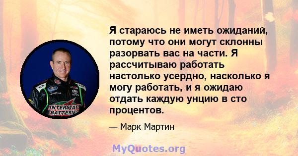 Я стараюсь не иметь ожиданий, потому что они могут склонны разорвать вас на части. Я рассчитываю работать настолько усердно, насколько я могу работать, и я ожидаю отдать каждую унцию в сто процентов.